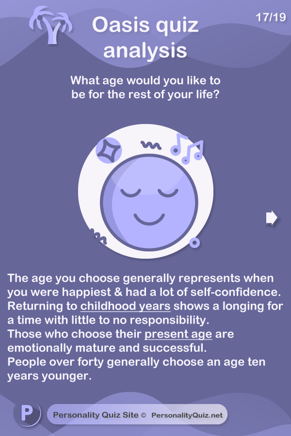 The age you choose generally represents when you were happiest and had a lot of self-confidence. Returning to childhood years shows a longing for a time with little to no responsibility. Those who choose their present age are emotionally mature and successful. People over forty generally choose an age ten years younger.