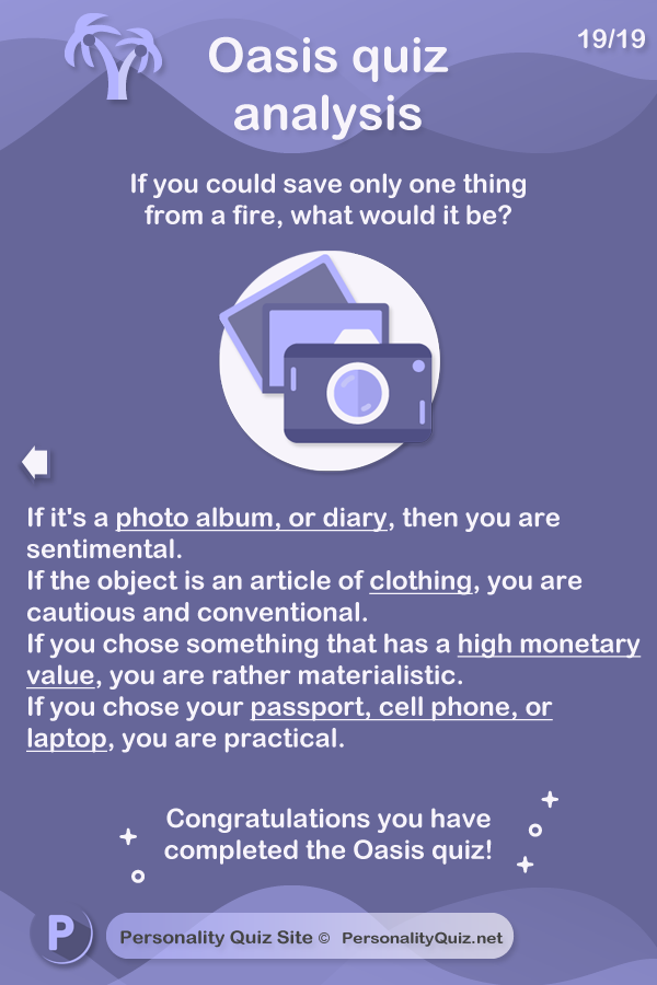 If it's a photo album, or diary, then you are sentimental. If the object is an article of clothing, you are cautious and conventional. If you chose something that has a high monetary value, you are rather materialistic. If you chose your passport, cell phone, or laptop, you are practical.