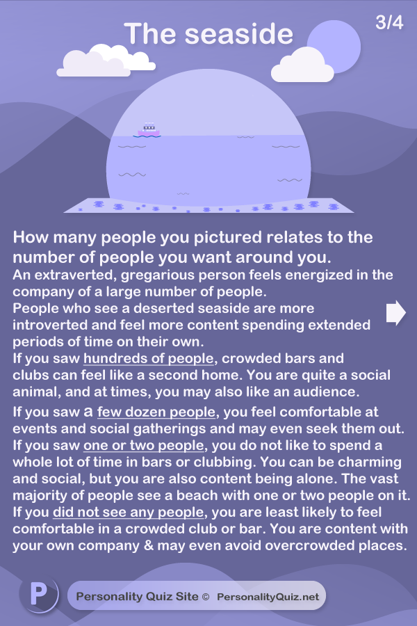 The seaside is symbolic of how you relate to people around you. How many people you pictured relates to the number of people you want around you. An extraverted, gregarious person feels energized in the company of a large number of people. People who see a deserted seaside are more introverted and feel more content spending longer periods of time on their own. If you saw hundreds of people, crowded bars and clubs can feel like your second home. You are quite a social animal, and at times, you may also like an audience. If you saw a few dozen people, you feel comfortable in social gatherings, bars and clubs, you may even seek them out. If you saw one or two people then you do not like to spend a whole lot of time in bars or clubbing. You can be charming and social, but you are often content being alone. The vast majority of people see a beach with one or two people on it. If you did not see any people, you are least likely to feel comfortable in a crowded club or bar. You are often content with your own company and may even avoid certain crowded places.