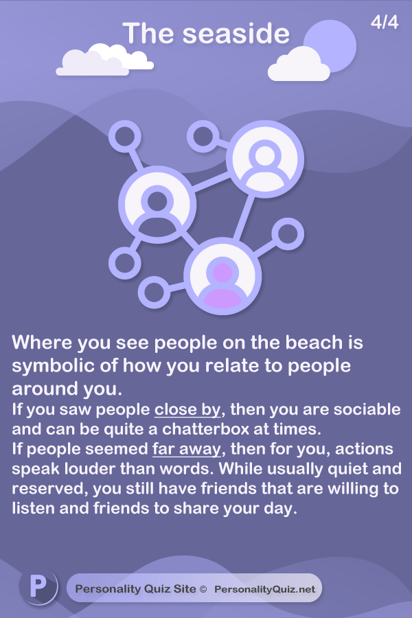 Where you see people on the beach is also symbolic of how you relate to people around you. If you saw people close by, then you are sociable and can be quite a chatterbox at times. If the people seemed far away you are usually quiet and reserved. For you, actions speak louder than words. However you still need friends that are prepared to listen whenever you need them, or someone to talk to about your day.